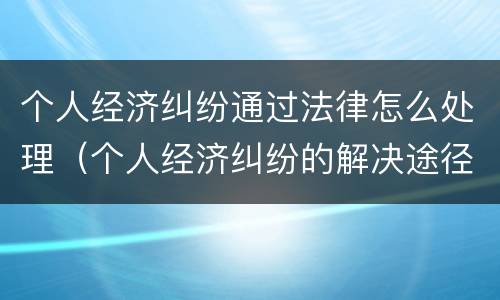 个人经济纠纷通过法律怎么处理（个人经济纠纷的解决途径）