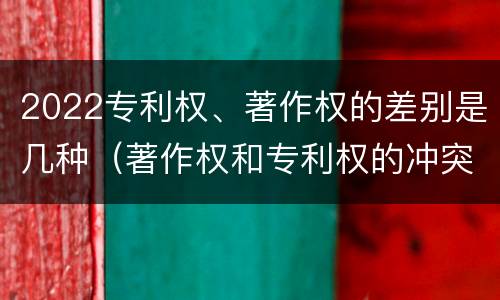 2022专利权、著作权的差别是几种（著作权和专利权的冲突）