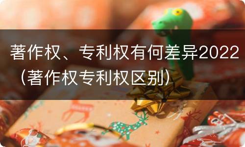 著作权、专利权有何差异2022（著作权专利权区别）