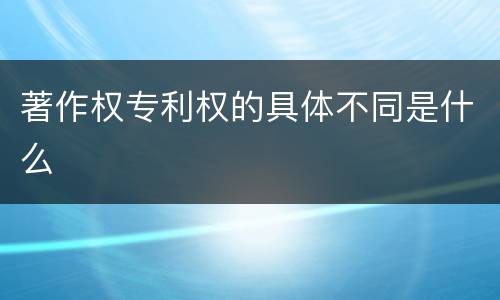 著作权专利权的具体不同是什么