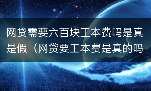 网贷需要六百块工本费吗是真是假（网贷要工本费是真的吗）
