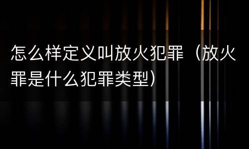 怎么样定义叫放火犯罪（放火罪是什么犯罪类型）