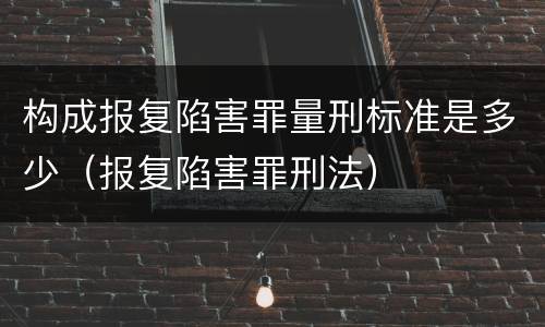 构成报复陷害罪量刑标准是多少（报复陷害罪刑法）
