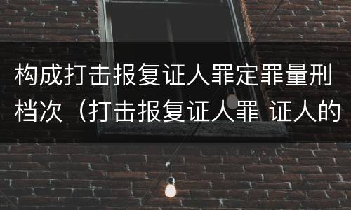 构成打击报复证人罪定罪量刑档次（打击报复证人罪 证人的范围）