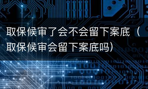 取保候审了会不会留下案底（取保候审会留下案底吗）