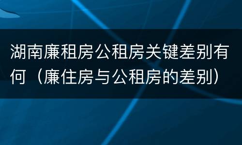 湖南廉租房公租房关键差别有何（廉住房与公租房的差别）