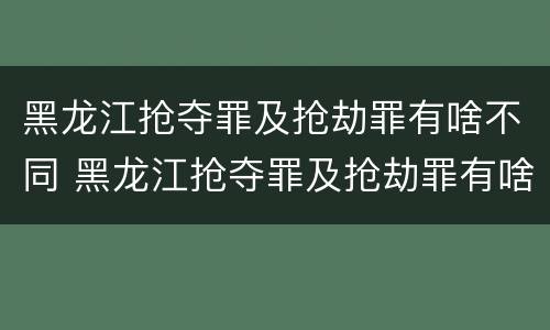 黑龙江抢夺罪及抢劫罪有啥不同 黑龙江抢夺罪及抢劫罪有啥不同呢