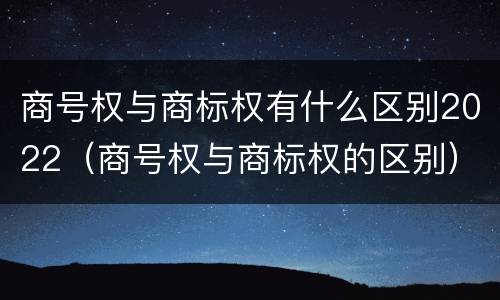 商号权与商标权有什么区别2022（商号权与商标权的区别）