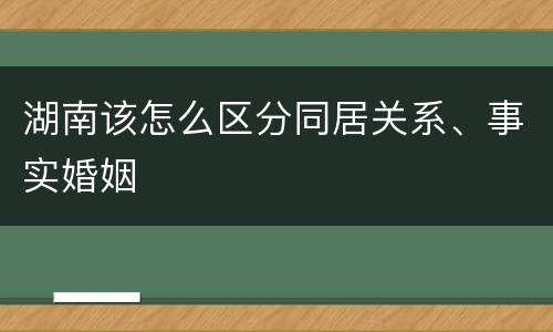 湖南该怎么区分同居关系、事实婚姻