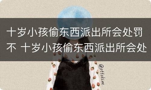 十岁小孩偷东西派出所会处罚不 十岁小孩偷东西派出所会处罚不