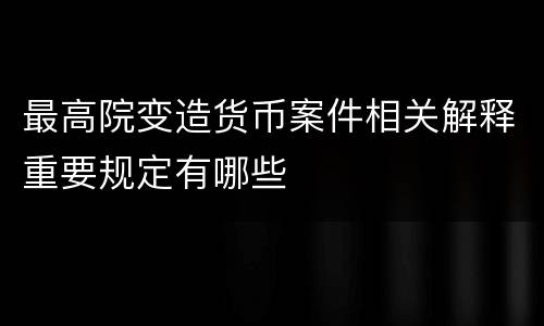 最高院变造货币案件相关解释重要规定有哪些