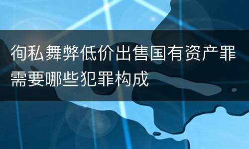 徇私舞弊低价出售国有资产罪需要哪些犯罪构成