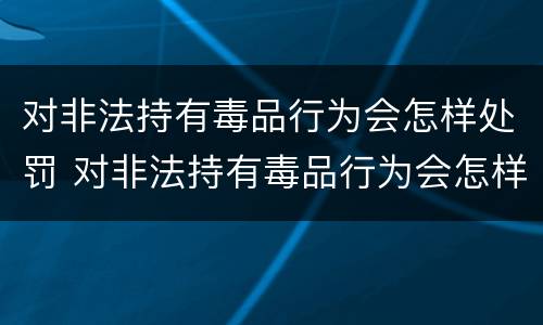 对非法持有毒品行为会怎样处罚 对非法持有毒品行为会怎样处罚呢