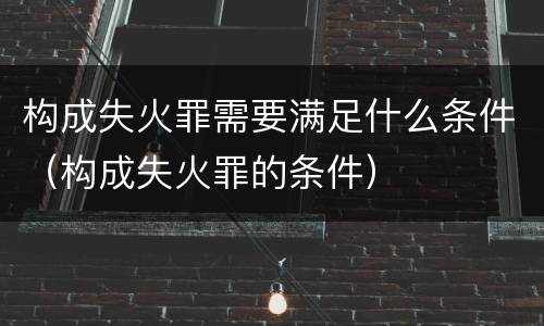 构成失火罪需要满足什么条件（构成失火罪的条件）