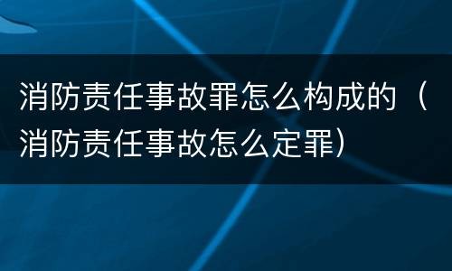 消防责任事故罪怎么构成的（消防责任事故怎么定罪）