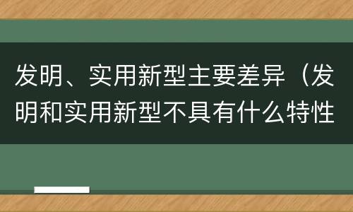 发明、实用新型主要差异（发明和实用新型不具有什么特性）
