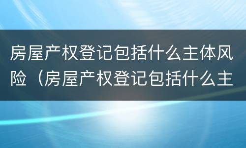 房屋产权登记包括什么主体风险（房屋产权登记包括什么主体风险等级）