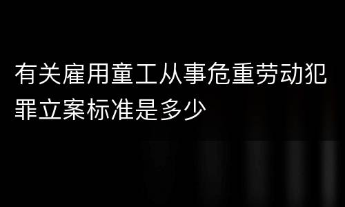 有关雇用童工从事危重劳动犯罪立案标准是多少