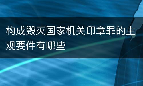 构成毁灭国家机关印章罪的主观要件有哪些