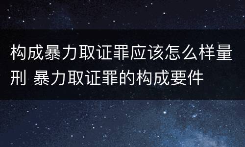 构成暴力取证罪应该怎么样量刑 暴力取证罪的构成要件