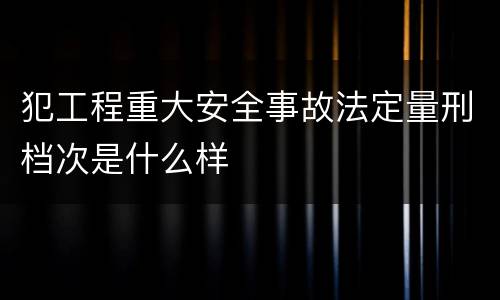 犯工程重大安全事故法定量刑档次是什么样