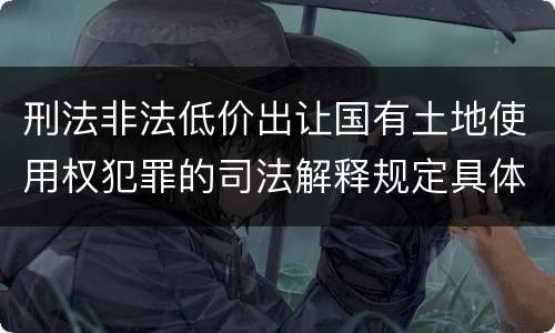 刑法非法低价出让国有土地使用权犯罪的司法解释规定具体有哪些内容