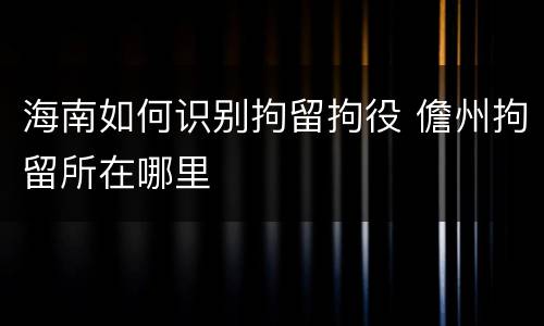 海南如何识别拘留拘役 儋州拘留所在哪里