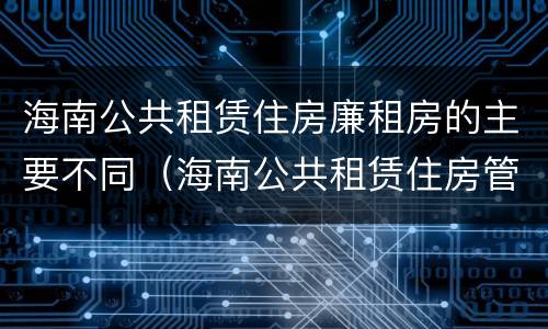 海南公共租赁住房廉租房的主要不同（海南公共租赁住房管理）