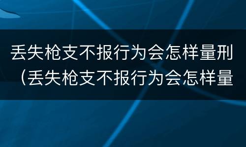 丢失枪支不报行为会怎样量刑（丢失枪支不报行为会怎样量刑呢）