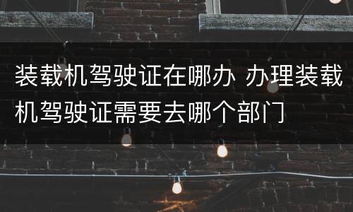 装载机驾驶证在哪办 办理装载机驾驶证需要去哪个部门