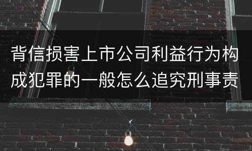 背信损害上市公司利益行为构成犯罪的一般怎么追究刑事责任