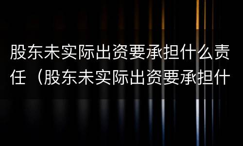 股东未实际出资要承担什么责任（股东未实际出资要承担什么责任和义务）
