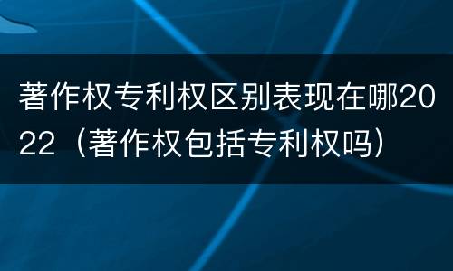 著作权专利权区别表现在哪2022（著作权包括专利权吗）