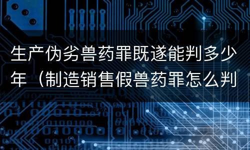 生产伪劣兽药罪既遂能判多少年（制造销售假兽药罪怎么判）