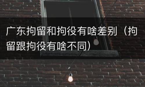 广东拘留和拘役有啥差别（拘留跟拘役有啥不同）