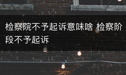 检察院不予起诉意味啥 检察阶段不予起诉