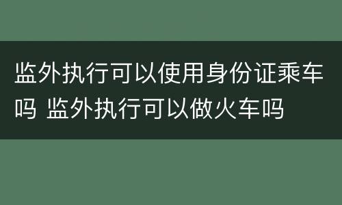 监外执行可以使用身份证乘车吗 监外执行可以做火车吗
