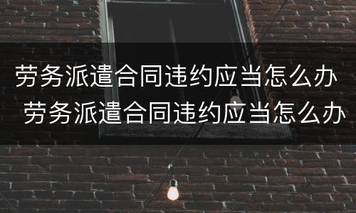 劳务派遣合同违约应当怎么办 劳务派遣合同违约应当怎么办呢