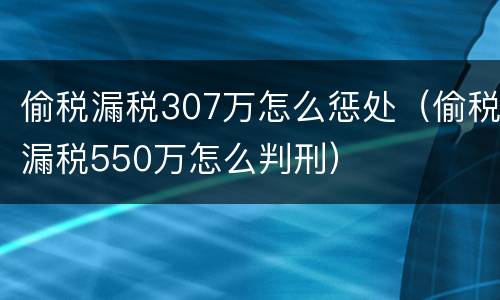 偷税漏税307万怎么惩处（偷税漏税550万怎么判刑）