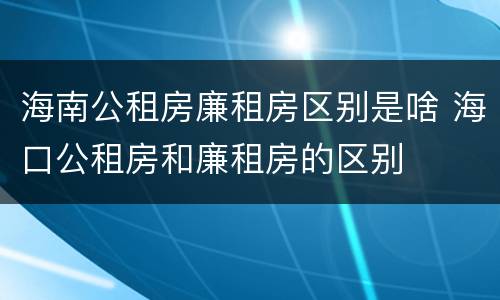 海南公租房廉租房区别是啥 海口公租房和廉租房的区别