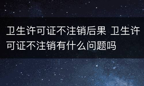 卫生许可证不注销后果 卫生许可证不注销有什么问题吗