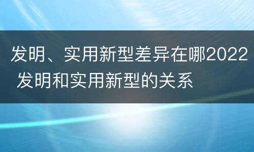 发明、实用新型差异在哪2022 发明和实用新型的关系