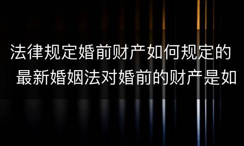 法律规定婚前财产如何规定的 最新婚姻法对婚前的财产是如何规定的