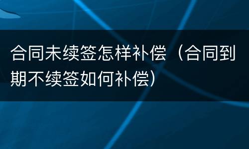 合同未续签怎样补偿（合同到期不续签如何补偿）