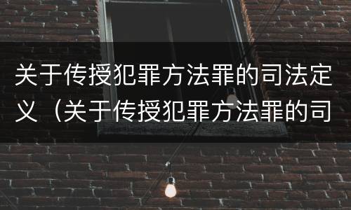 关于传授犯罪方法罪的司法定义（关于传授犯罪方法罪的司法定义是什么）