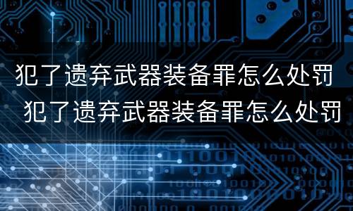 犯了遗弃武器装备罪怎么处罚 犯了遗弃武器装备罪怎么处罚他