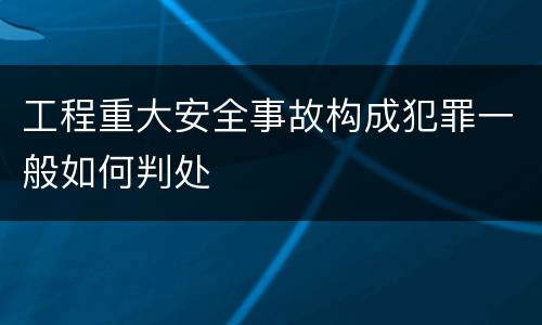 工程重大安全事故构成犯罪一般如何判处