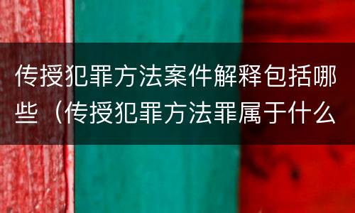 传授犯罪方法案件解释包括哪些（传授犯罪方法罪属于什么犯罪类型）