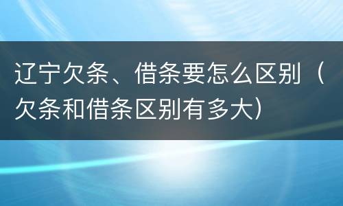辽宁欠条、借条要怎么区别（欠条和借条区别有多大）