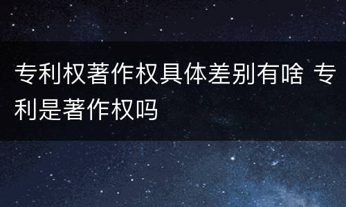 专利权著作权具体差别有啥 专利是著作权吗